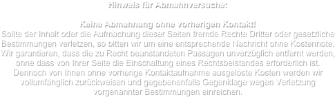 Hinweis für Abmahnversuche:

Keine Abmahnung ohne vorherigen Kontakt!
Sollte der Inhalt oder die Aufmachung dieser Seiten fremde Rechte Dritter oder gesetzliche Bestimmungen verletzen, so bitten wir um eine entsprechende Nachricht ohne Kostennote. Wir garantieren, dass die zu Recht beanstandeten Passagen unverzüglich entfernt werden, ohne dass von Ihrer Seite die Einschaltung eines Rechtsbeistandes erforderlich ist. 
Dennoch von Ihnen ohne vorherige Kontaktaufnahme ausgelöste Kosten werden wir vollumfänglich zurückweisen und gegebenenfalls Gegenklage wegen Verletzung vorgenannter Bestimmungen einreichen.